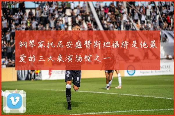 钢琴家托尼安盛赞斯坦福桥是他最爱的三大表演场馆之一