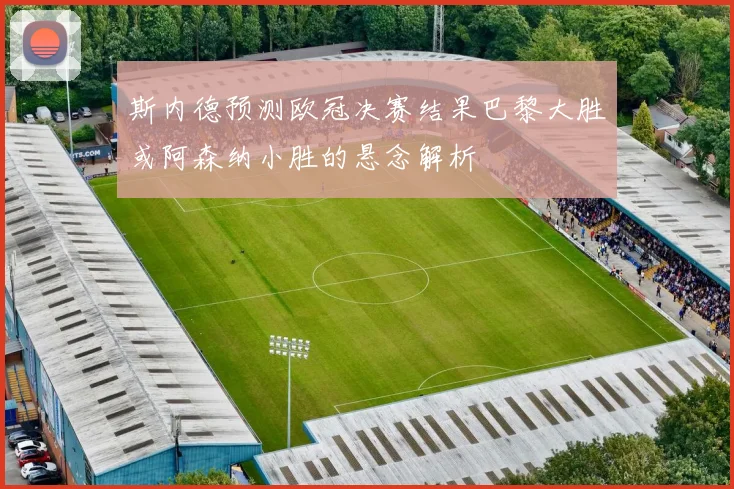 斯内德预测欧冠决赛结果巴黎大胜或阿森纳小胜的悬念解析