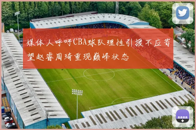 媒体人呼吁CBA球队理性引援不应寄望赵睿周琦重现巅峰状态