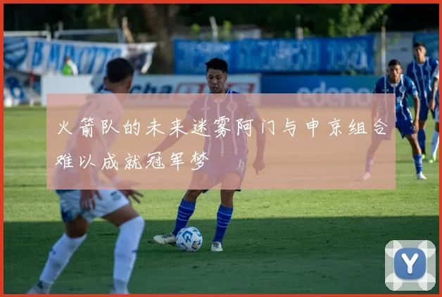 火箭队的未来迷雾阿门与申京组合难以成就冠军梦
