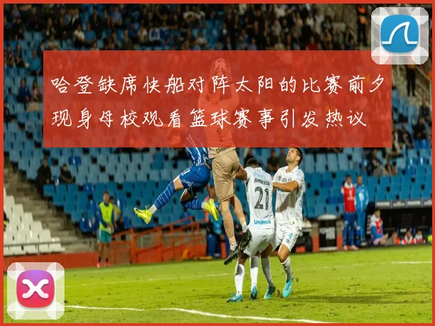 哈登缺席快船对阵太阳的比赛前夕现身母校观看篮球赛事引发热议