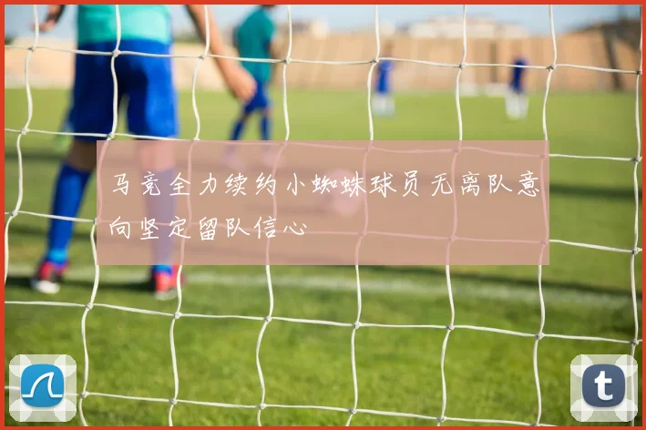 马竞全力续约小蜘蛛球员无离队意向坚定留队信心