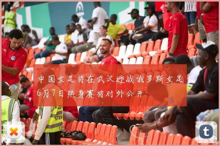 中国女足将在武汉迎战俄罗斯女足6月7日热身赛将对外公开
