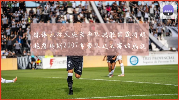 媒体人称文班若率队战胜雷霆将超越詹姆斯2007年带队进决赛的成就
