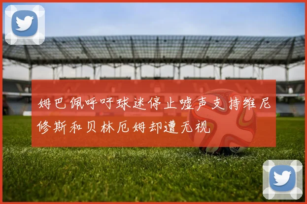 姆巴佩呼吁球迷停止嘘声支持维尼修斯和贝林厄姆却遭无视