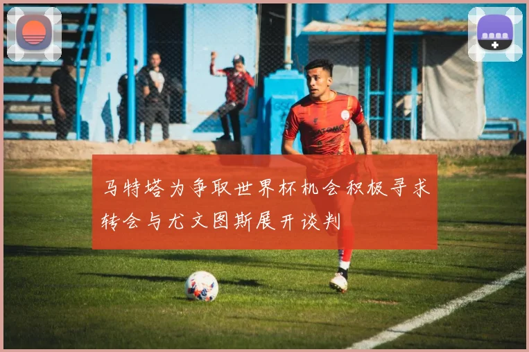 马特塔为争取世界杯机会积极寻求转会与尤文图斯展开谈判