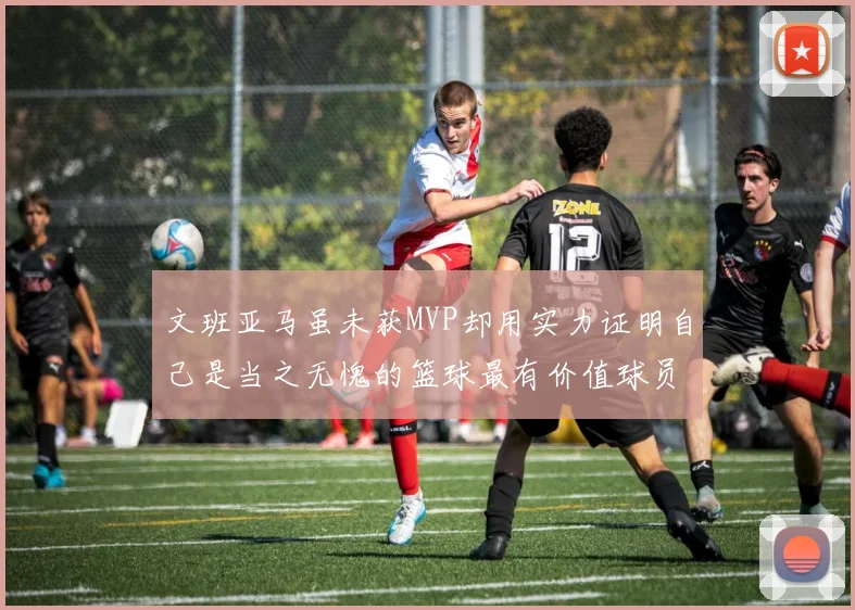文班亚马虽未获MVP却用实力证明自己是当之无愧的篮球最有价值球员