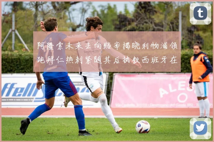 阿隆索未来去向赔率揭晓利物浦领跑拜仁热刺紧随其后执教西班牙在列